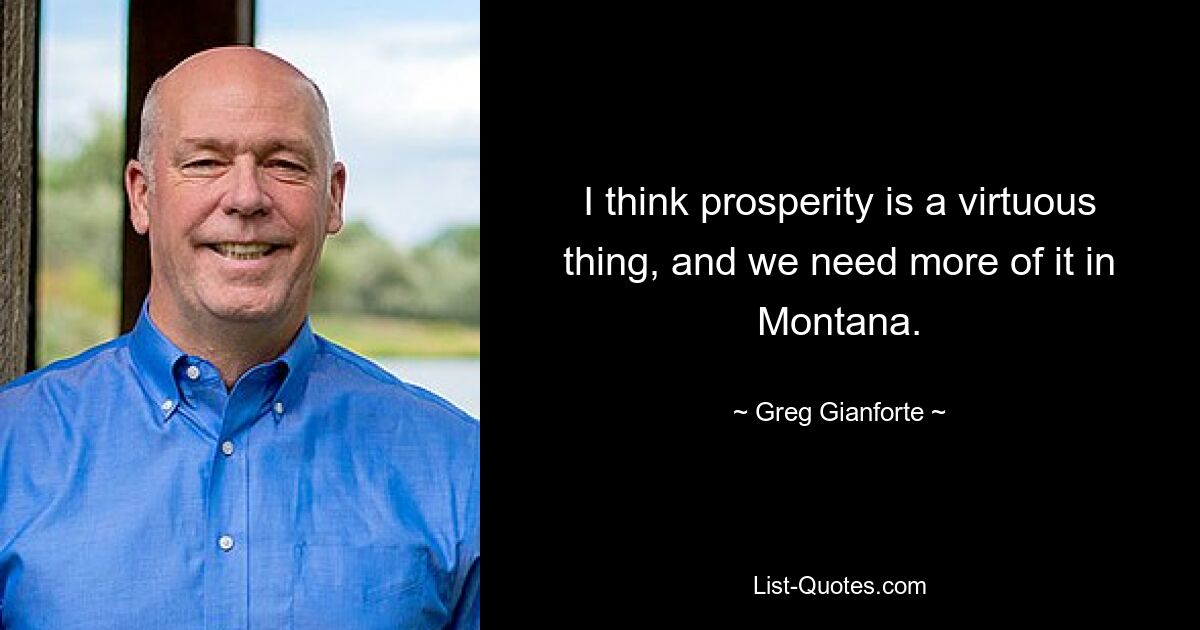 I think prosperity is a virtuous thing, and we need more of it in Montana. — © Greg Gianforte