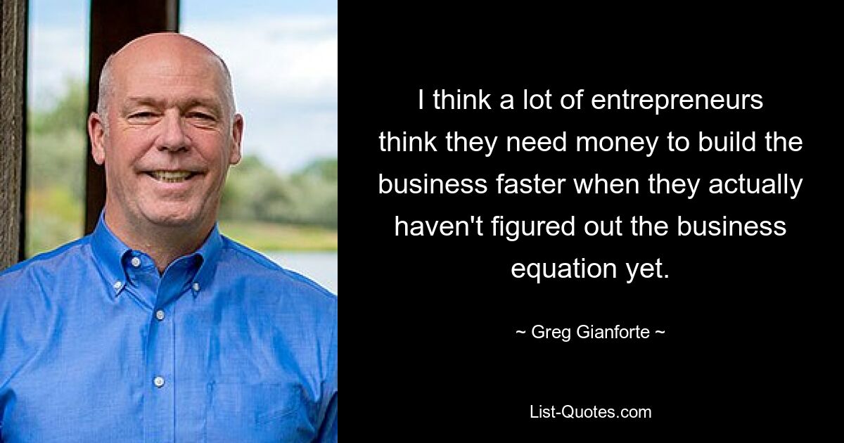 I think a lot of entrepreneurs think they need money to build the business faster when they actually haven't figured out the business equation yet. — © Greg Gianforte