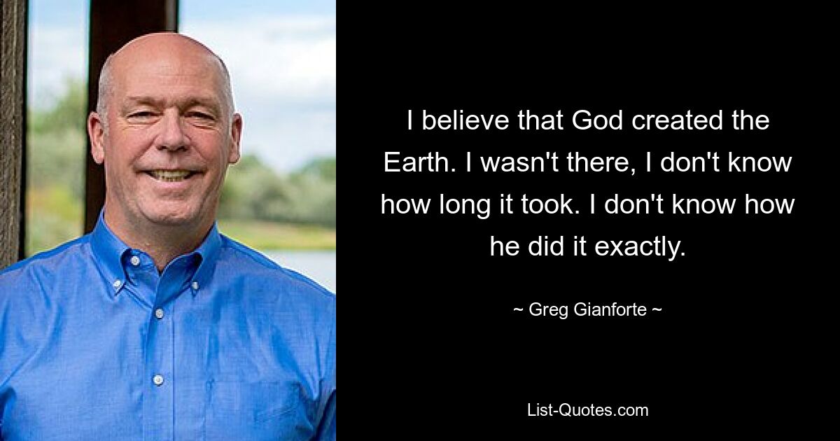 I believe that God created the Earth. I wasn't there, I don't know how long it took. I don't know how he did it exactly. — © Greg Gianforte