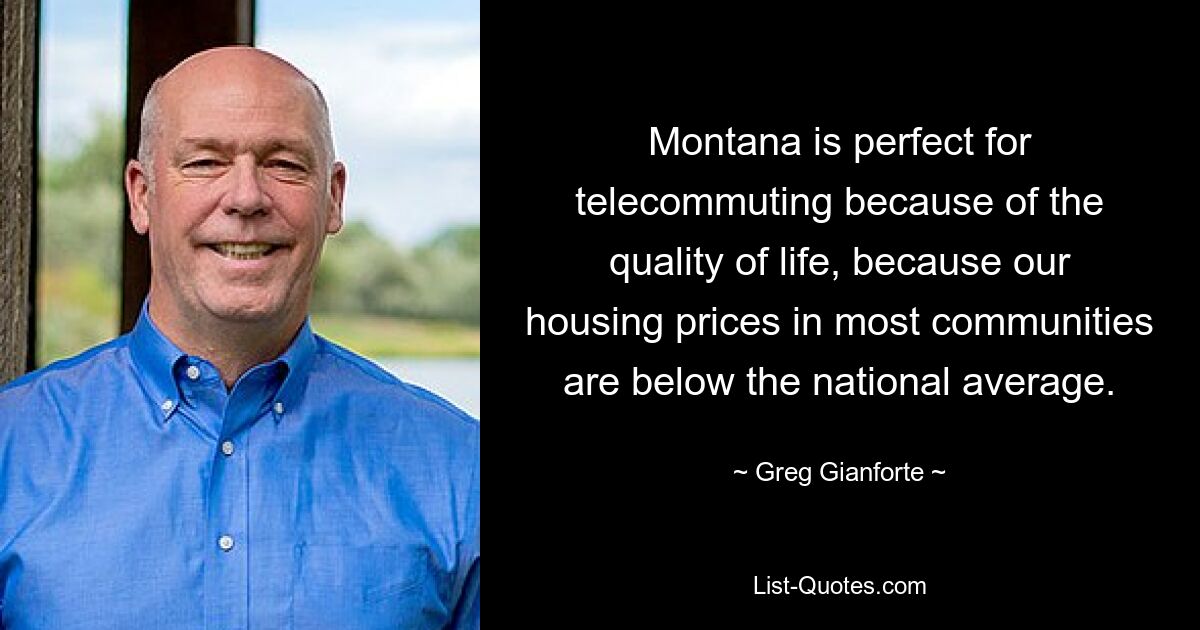 Montana is perfect for telecommuting because of the quality of life, because our housing prices in most communities are below the national average. — © Greg Gianforte