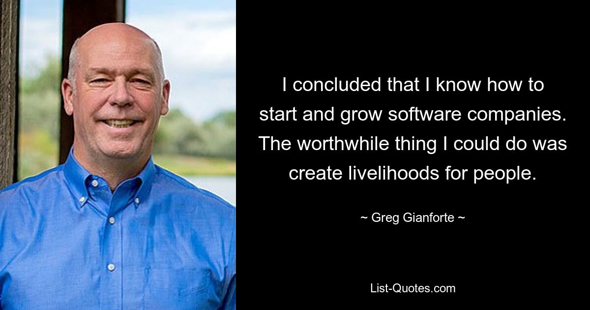 I concluded that I know how to start and grow software companies. The worthwhile thing I could do was create livelihoods for people. — © Greg Gianforte