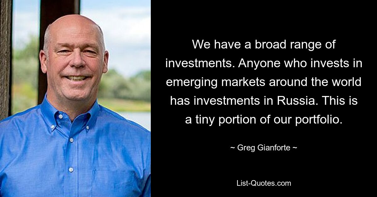 We have a broad range of investments. Anyone who invests in emerging markets around the world has investments in Russia. This is a tiny portion of our portfolio. — © Greg Gianforte