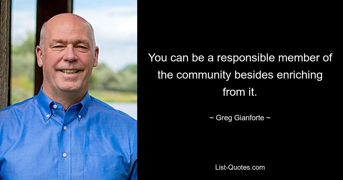 You can be a responsible member of the community besides enriching from it. — © Greg Gianforte