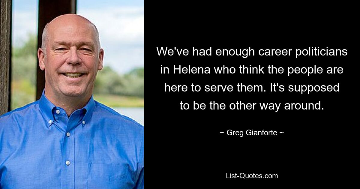 We've had enough career politicians in Helena who think the people are here to serve them. It's supposed to be the other way around. — © Greg Gianforte