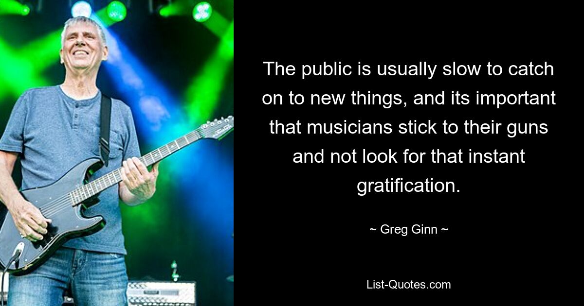 The public is usually slow to catch on to new things, and its important that musicians stick to their guns and not look for that instant gratification. — © Greg Ginn