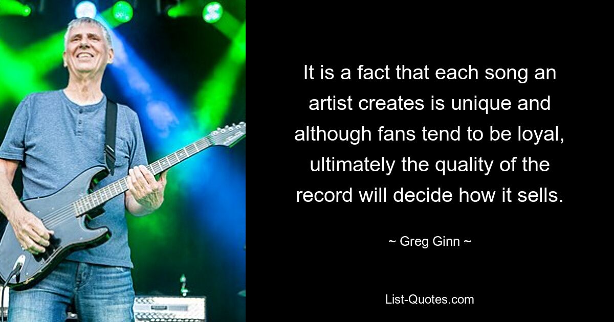 It is a fact that each song an artist creates is unique and although fans tend to be loyal, ultimately the quality of the record will decide how it sells. — © Greg Ginn