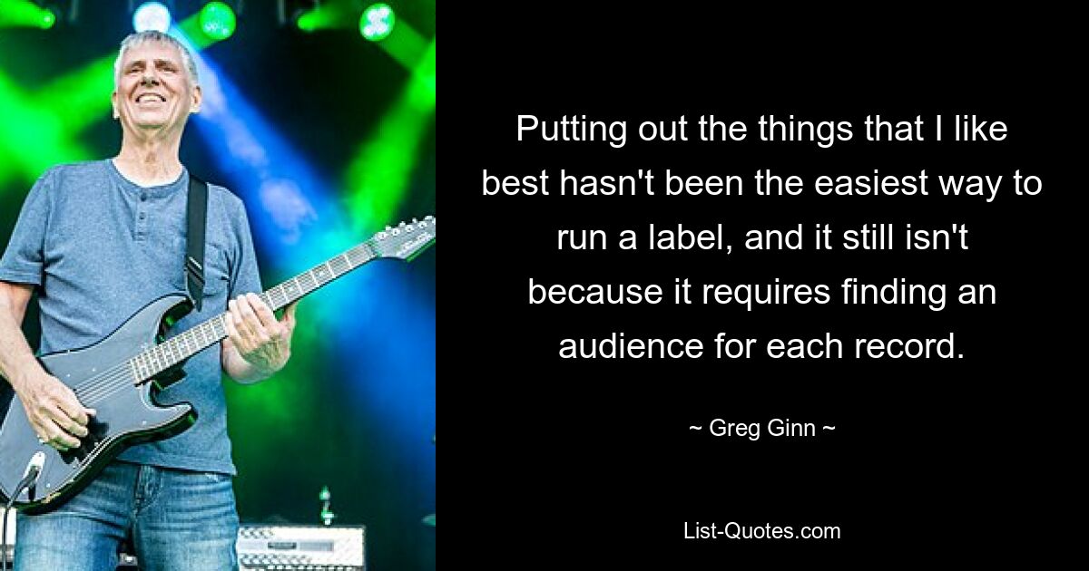 Putting out the things that I like best hasn't been the easiest way to run a label, and it still isn't because it requires finding an audience for each record. — © Greg Ginn