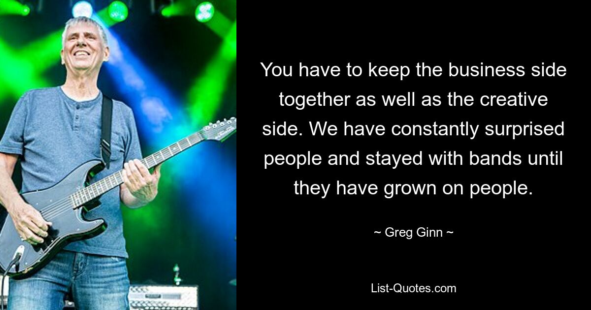 You have to keep the business side together as well as the creative side. We have constantly surprised people and stayed with bands until they have grown on people. — © Greg Ginn