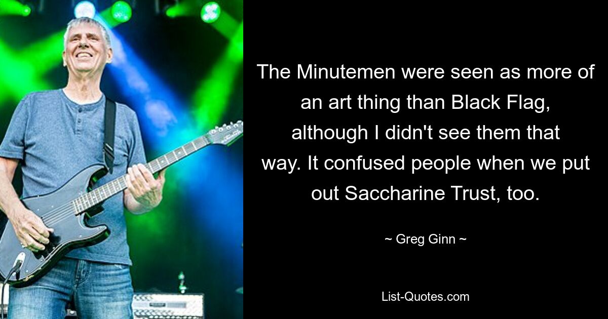 The Minutemen were seen as more of an art thing than Black Flag, although I didn't see them that way. It confused people when we put out Saccharine Trust, too. — © Greg Ginn