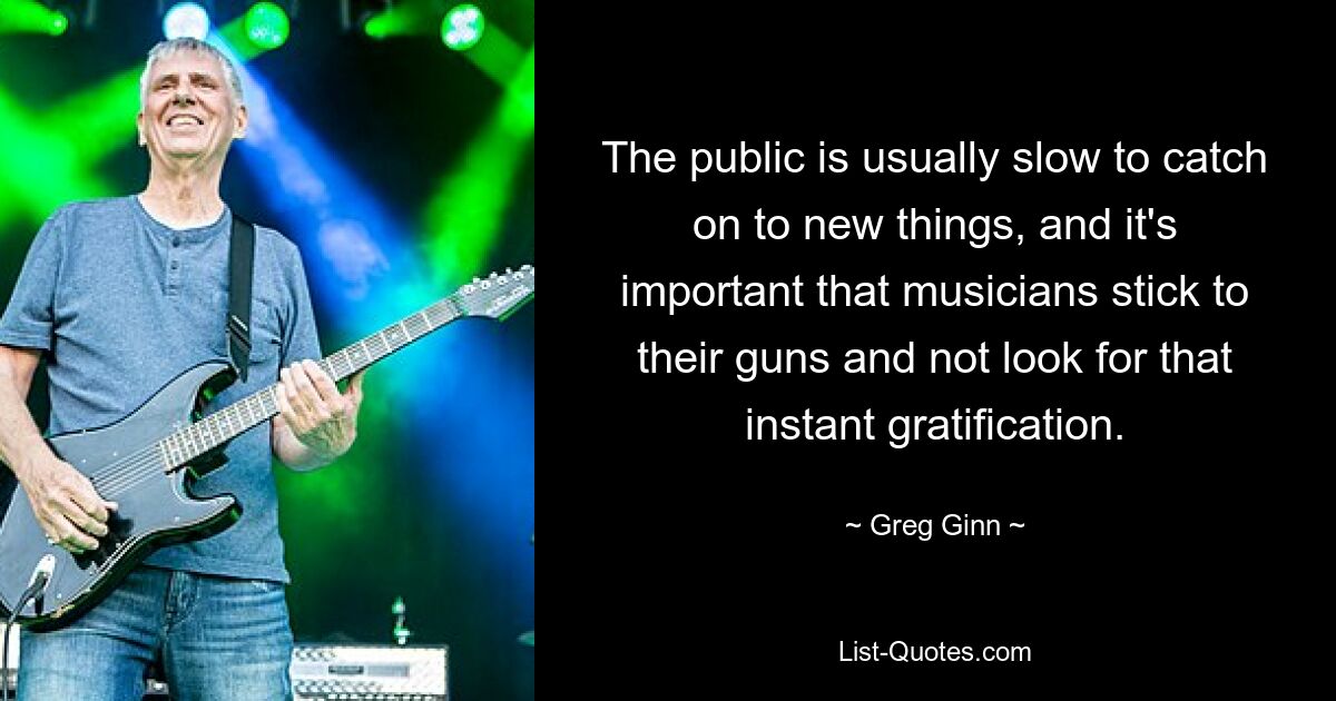 The public is usually slow to catch on to new things, and it's important that musicians stick to their guns and not look for that instant gratification. — © Greg Ginn