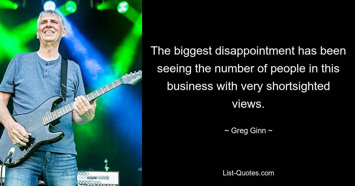 The biggest disappointment has been seeing the number of people in this business with very shortsighted views. — © Greg Ginn