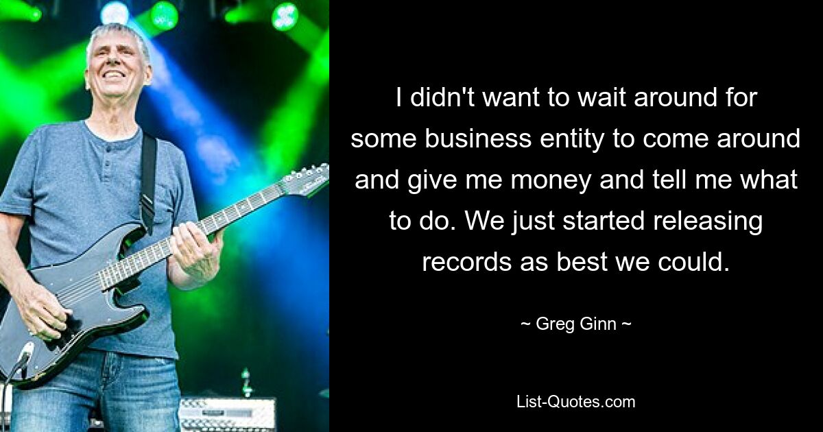 I didn't want to wait around for some business entity to come around and give me money and tell me what to do. We just started releasing records as best we could. — © Greg Ginn