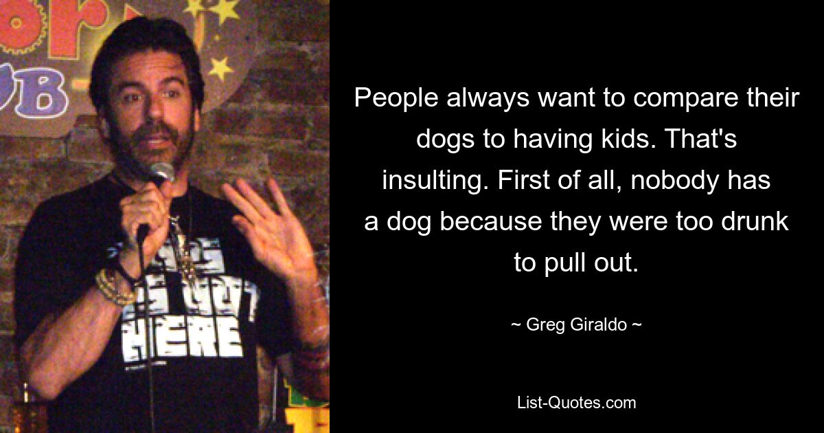 People always want to compare their dogs to having kids. That's insulting. First of all, nobody has a dog because they were too drunk to pull out. — © Greg Giraldo