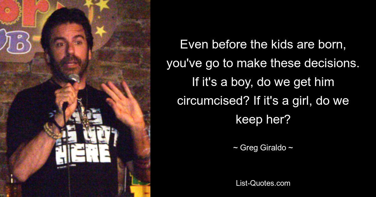 Even before the kids are born, you've go to make these decisions. If it's a boy, do we get him circumcised? If it's a girl, do we keep her? — © Greg Giraldo