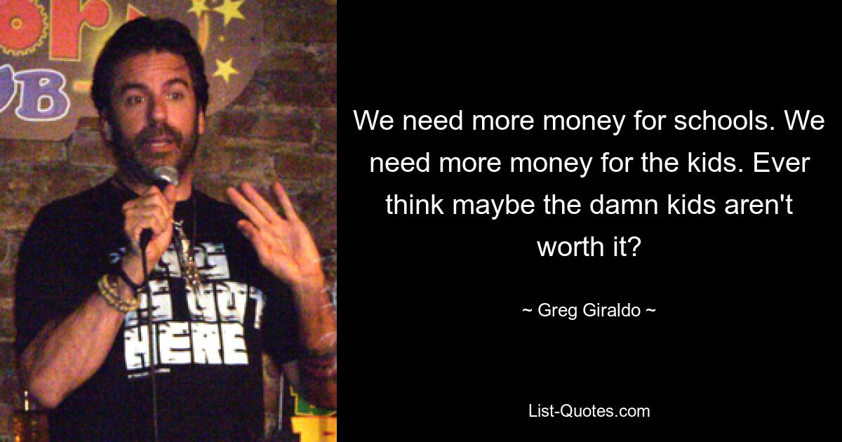 We need more money for schools. We need more money for the kids. Ever think maybe the damn kids aren't worth it? — © Greg Giraldo