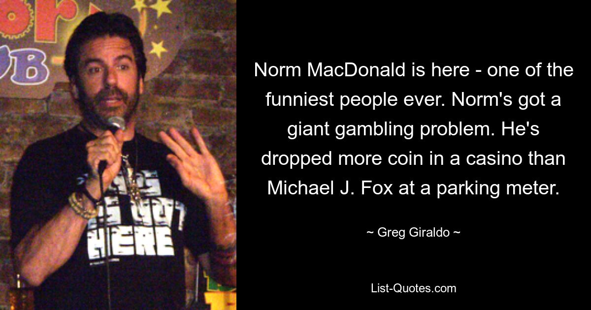 Norm MacDonald is here - one of the funniest people ever. Norm's got a giant gambling problem. He's dropped more coin in a casino than Michael J. Fox at a parking meter. — © Greg Giraldo