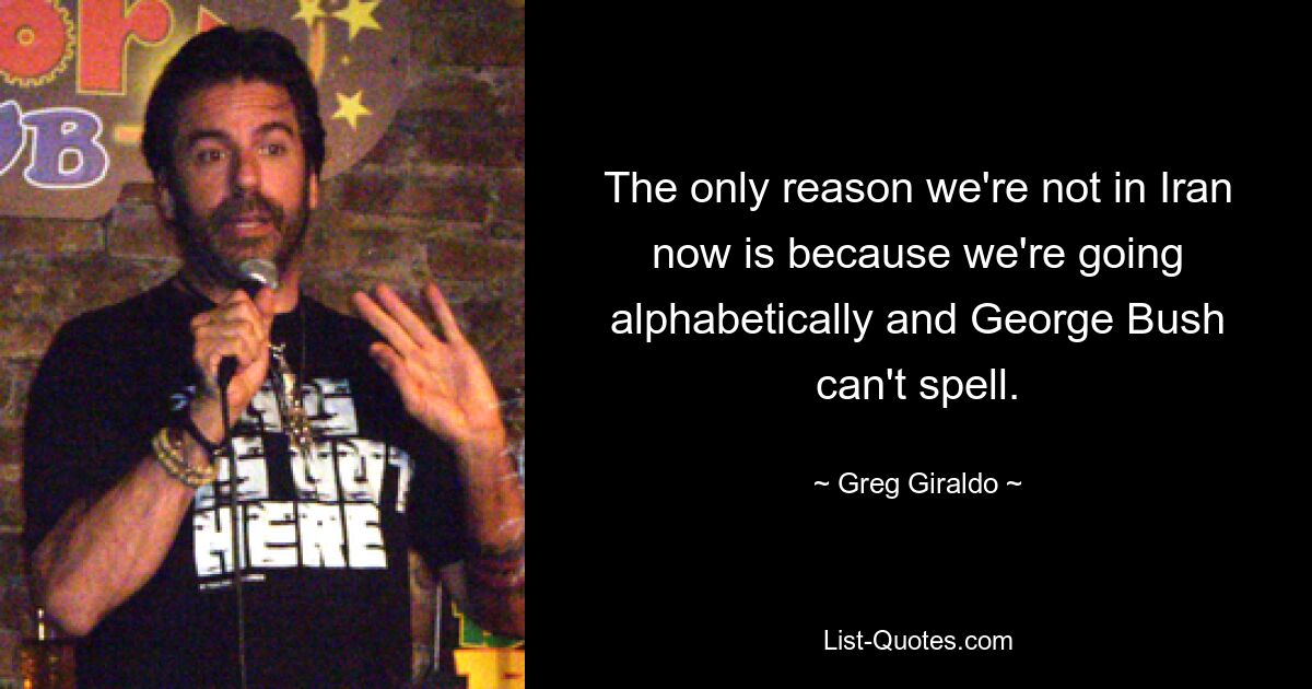 The only reason we're not in Iran now is because we're going alphabetically and George Bush can't spell. — © Greg Giraldo