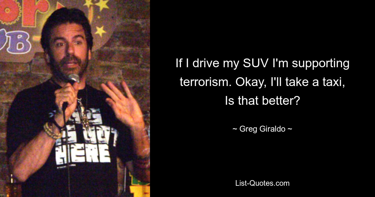 If I drive my SUV I'm supporting terrorism. Okay, I'll take a taxi, Is that better? — © Greg Giraldo