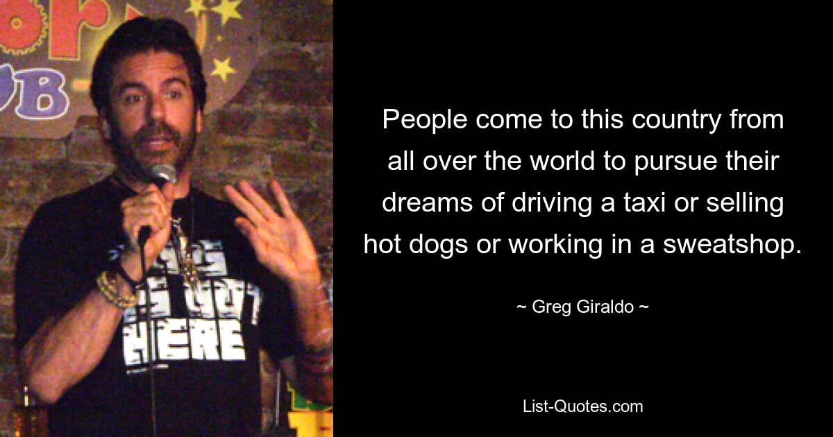 People come to this country from all over the world to pursue their dreams of driving a taxi or selling hot dogs or working in a sweatshop. — © Greg Giraldo