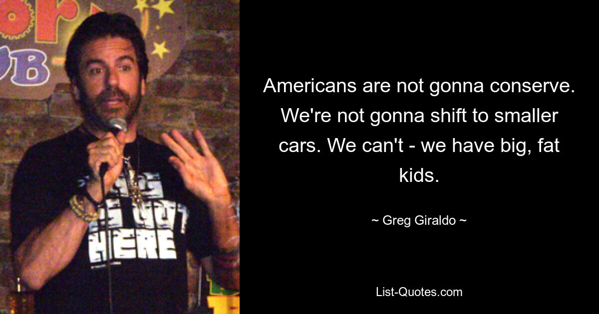 Americans are not gonna conserve. We're not gonna shift to smaller cars. We can't - we have big, fat kids. — © Greg Giraldo