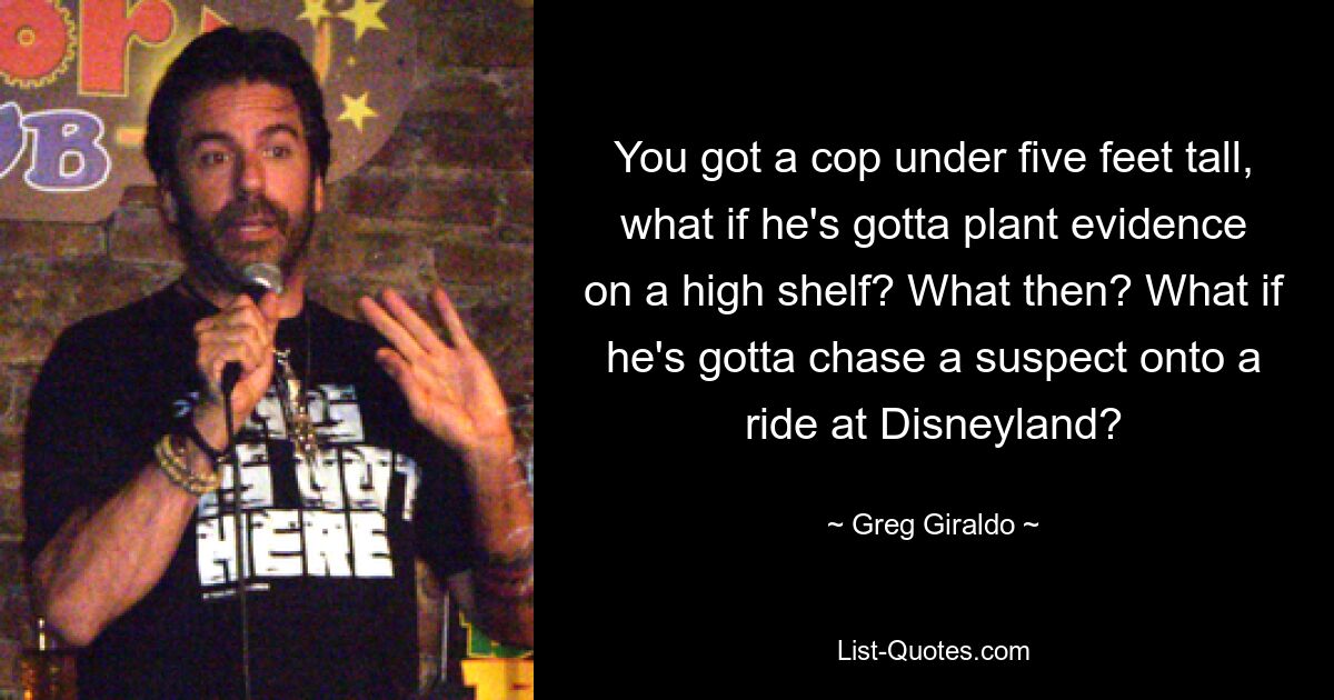 You got a cop under five feet tall, what if he's gotta plant evidence on a high shelf? What then? What if he's gotta chase a suspect onto a ride at Disneyland? — © Greg Giraldo