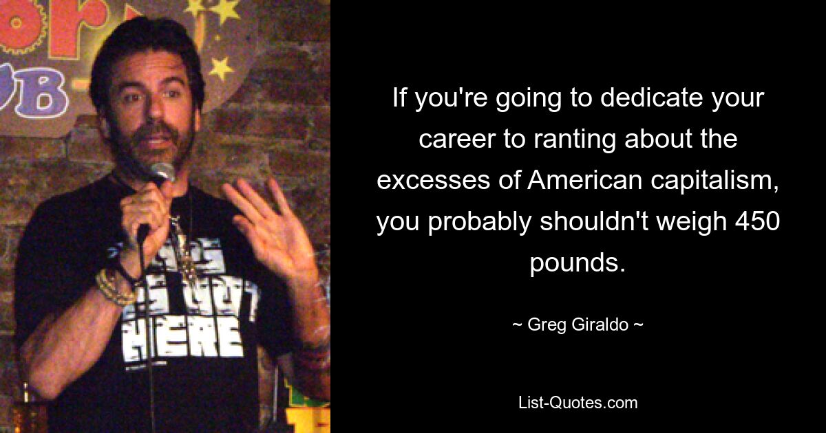 If you're going to dedicate your career to ranting about the excesses of American capitalism, you probably shouldn't weigh 450 pounds. — © Greg Giraldo