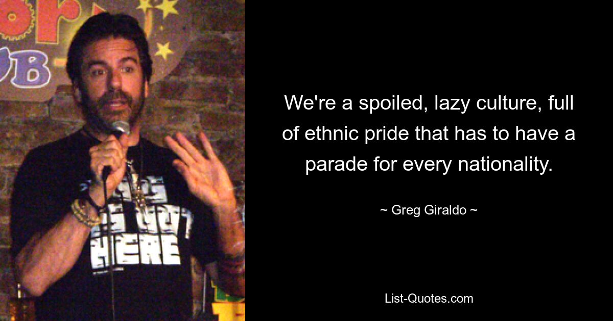 We're a spoiled, lazy culture, full of ethnic pride that has to have a parade for every nationality. — © Greg Giraldo