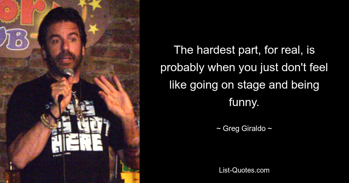 The hardest part, for real, is probably when you just don't feel like going on stage and being funny. — © Greg Giraldo