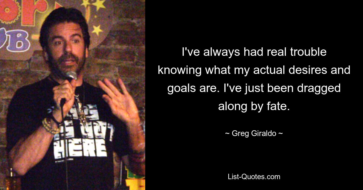 I've always had real trouble knowing what my actual desires and goals are. I've just been dragged along by fate. — © Greg Giraldo