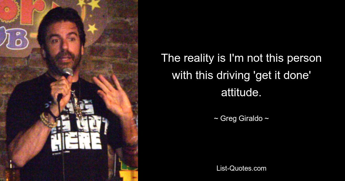 The reality is I'm not this person with this driving 'get it done' attitude. — © Greg Giraldo