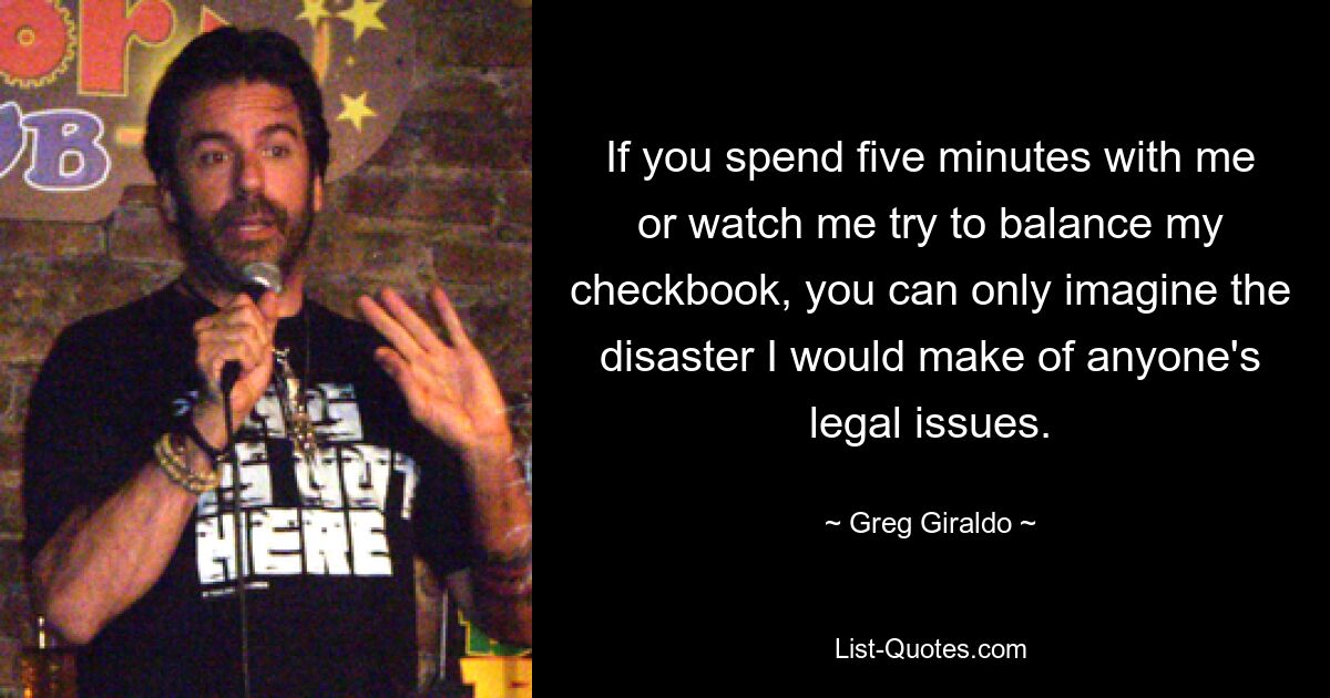 If you spend five minutes with me or watch me try to balance my checkbook, you can only imagine the disaster I would make of anyone's legal issues. — © Greg Giraldo