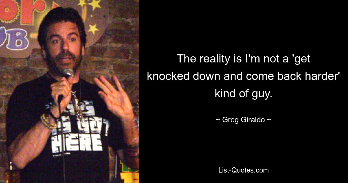 The reality is I'm not a 'get knocked down and come back harder' kind of guy. — © Greg Giraldo