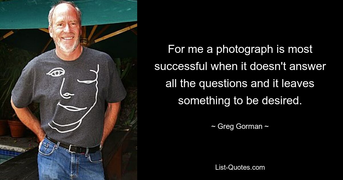 For me a photograph is most successful when it doesn't answer all the questions and it leaves something to be desired. — © Greg Gorman