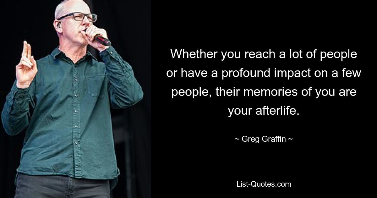 Whether you reach a lot of people or have a profound impact on a few people, their memories of you are your afterlife. — © Greg Graffin