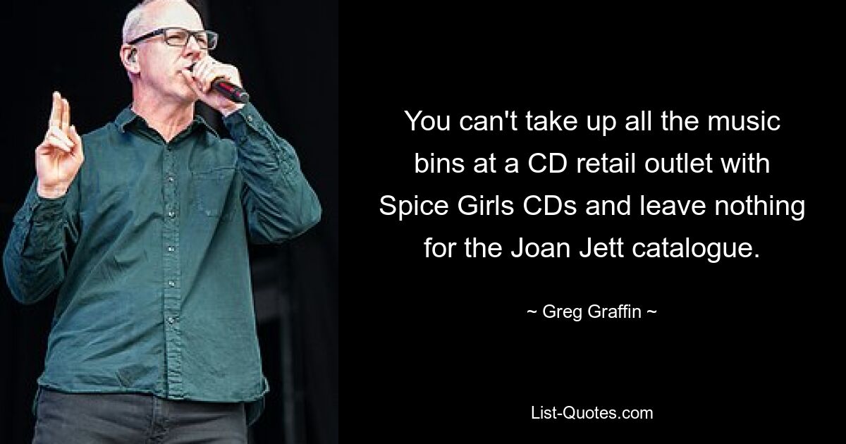 You can't take up all the music bins at a CD retail outlet with Spice Girls CDs and leave nothing for the Joan Jett catalogue. — © Greg Graffin