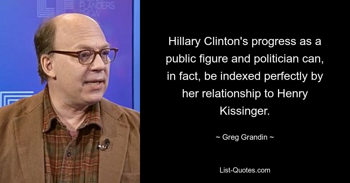 Hillary Clinton's progress as a public figure and politician can, in fact, be indexed perfectly by her relationship to Henry Kissinger. — © Greg Grandin