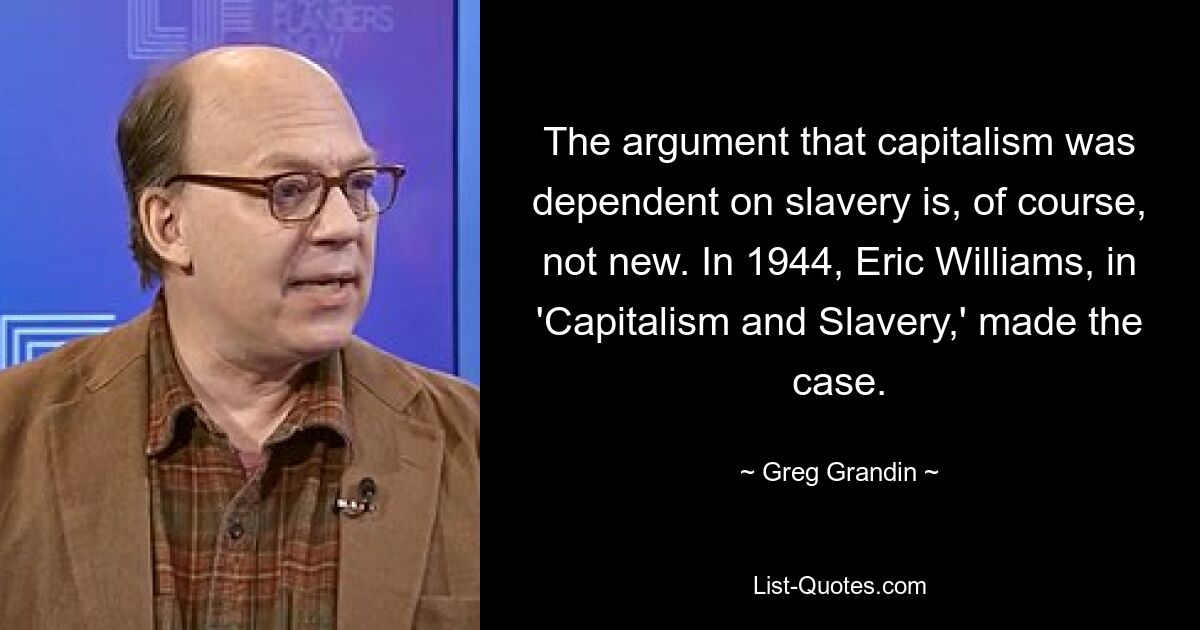 The argument that capitalism was dependent on slavery is, of course, not new. In 1944, Eric Williams, in 'Capitalism and Slavery,' made the case. — © Greg Grandin