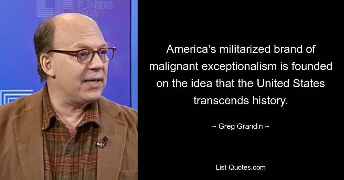 America's militarized brand of malignant exceptionalism is founded on the idea that the United States transcends history. — © Greg Grandin