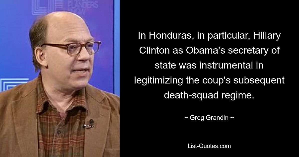 In Honduras, in particular, Hillary Clinton as Obama's secretary of state was instrumental in legitimizing the coup's subsequent death-squad regime. — © Greg Grandin