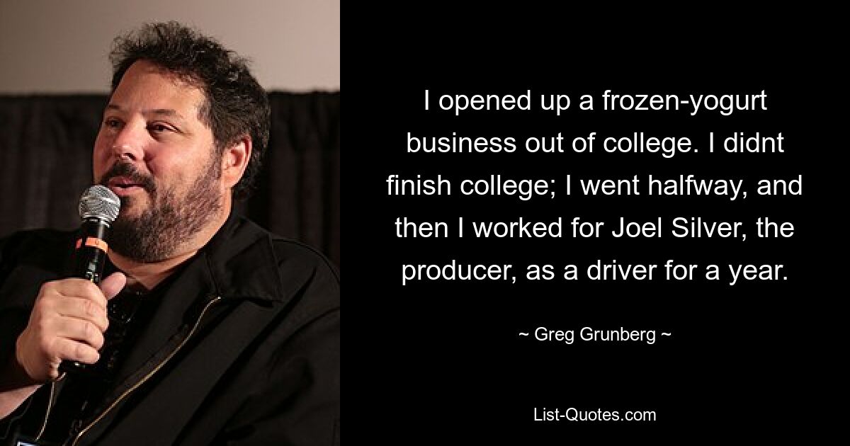 I opened up a frozen-yogurt business out of college. I didnt finish college; I went halfway, and then I worked for Joel Silver, the producer, as a driver for a year. — © Greg Grunberg