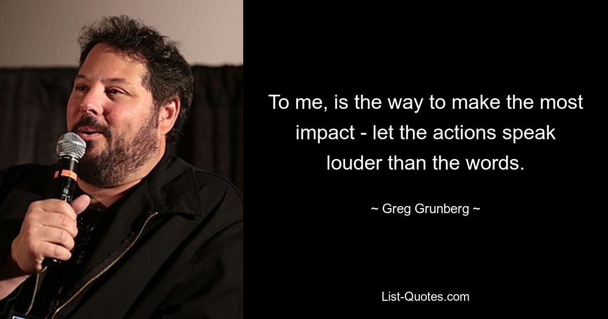 To me, is the way to make the most impact - let the actions speak louder than the words. — © Greg Grunberg