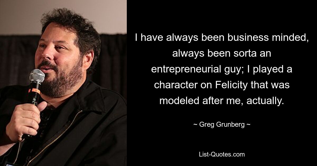 I have always been business minded, always been sorta an entrepreneurial guy; I played a character on Felicity that was modeled after me, actually. — © Greg Grunberg