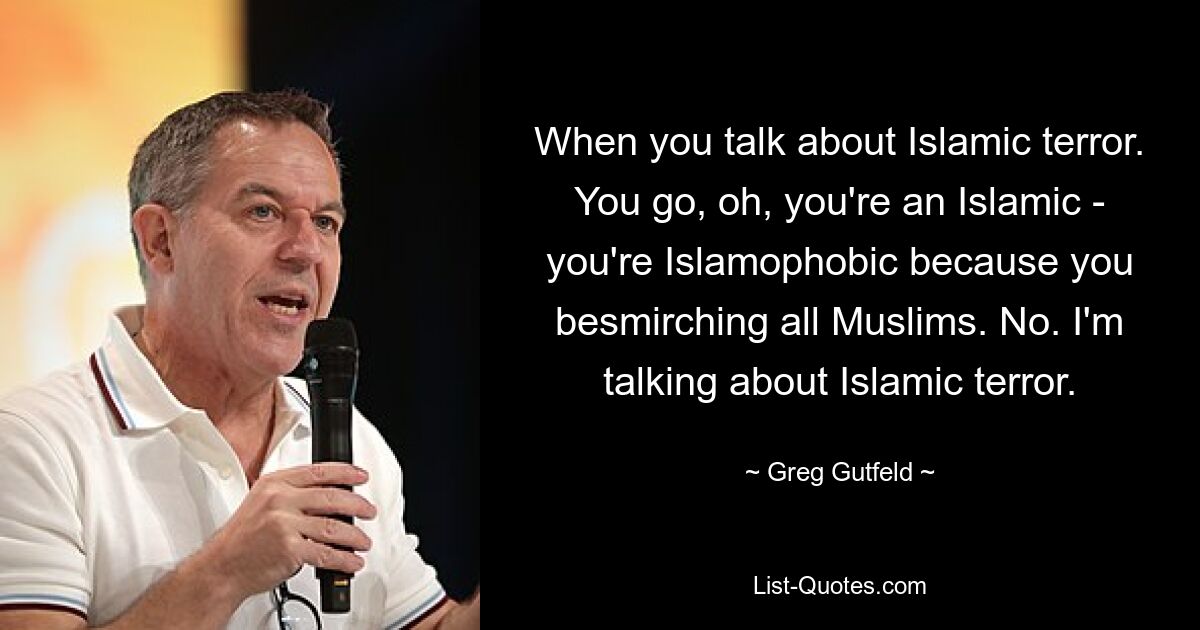 When you talk about Islamic terror. You go, oh, you're an Islamic - you're Islamophobic because you besmirching all Muslims. No. I'm talking about Islamic terror. — © Greg Gutfeld