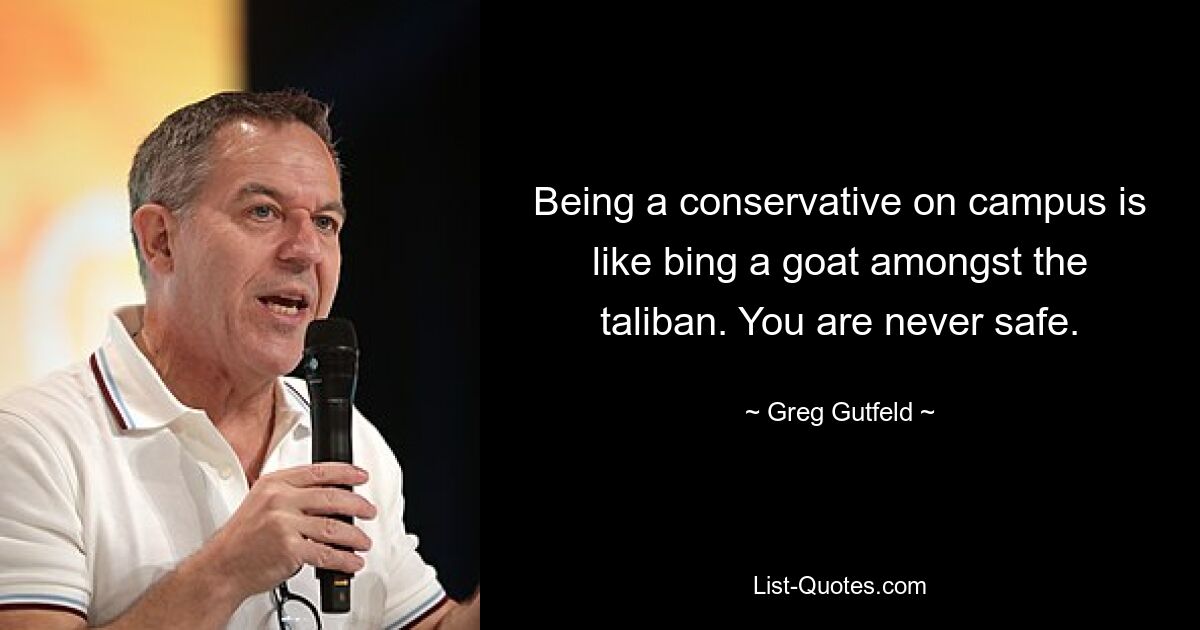 Being a conservative on campus is like bing a goat amongst the taliban. You are never safe. — © Greg Gutfeld