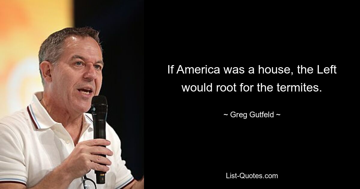 If America was a house, the Left would root for the termites. — © Greg Gutfeld