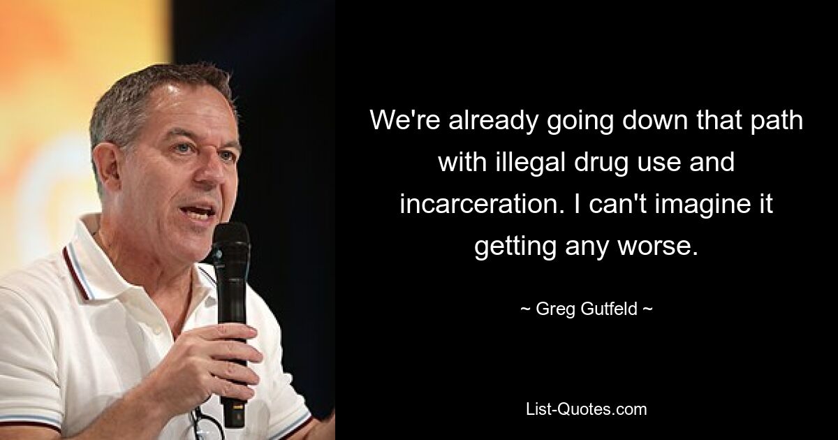 We're already going down that path with illegal drug use and incarceration. I can't imagine it getting any worse. — © Greg Gutfeld