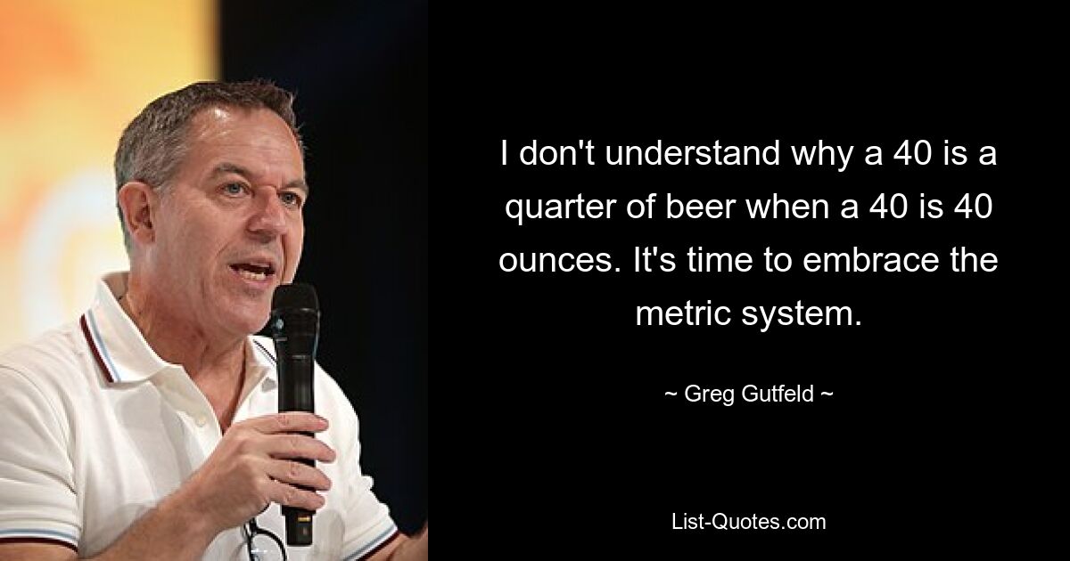 I don't understand why a 40 is a quarter of beer when a 40 is 40 ounces. It's time to embrace the metric system. — © Greg Gutfeld