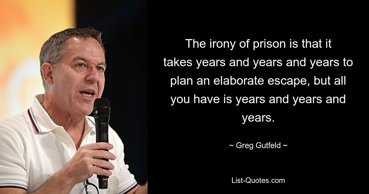 The irony of prison is that it takes years and years and years to plan an elaborate escape, but all you have is years and years and years. — © Greg Gutfeld