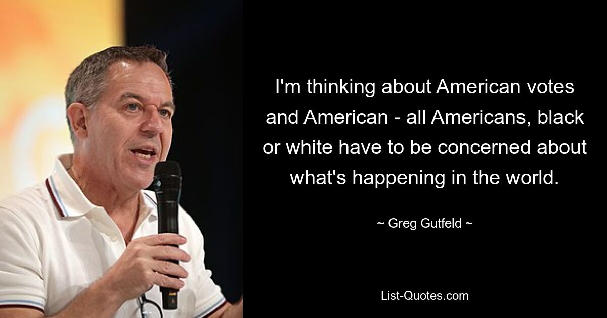 I'm thinking about American votes and American - all Americans, black or white have to be concerned about what's happening in the world. — © Greg Gutfeld