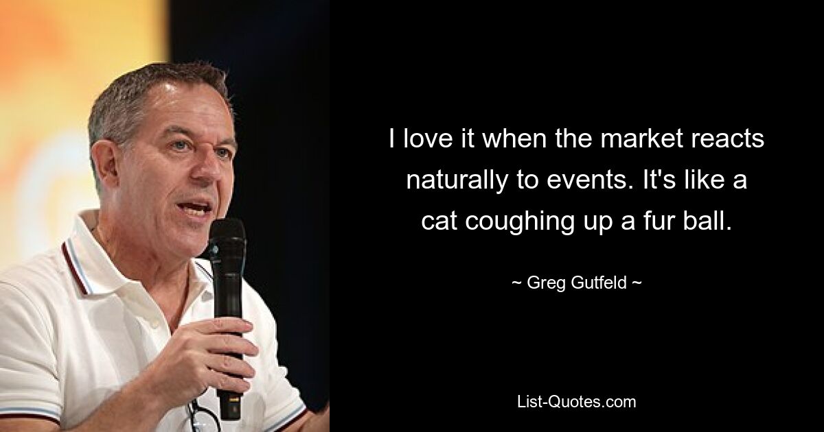 I love it when the market reacts naturally to events. It's like a cat coughing up a fur ball. — © Greg Gutfeld